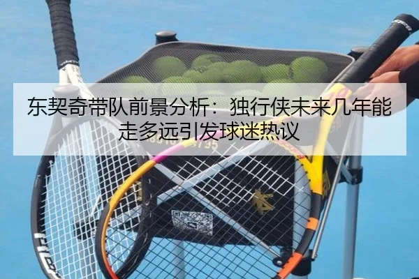 东契奇带队前景分析：独行侠未来几年能走多远引发球迷热议