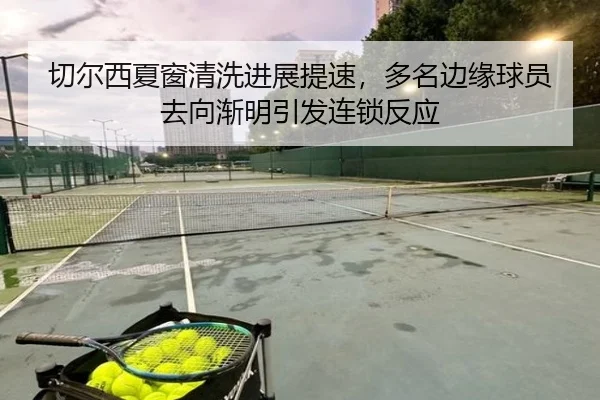切尔西夏窗清洗进展提速，多名边缘球员去向渐明引发连锁反应